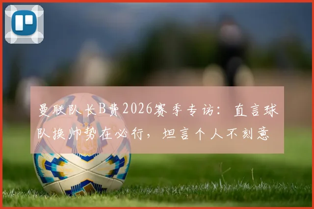 曼联队长B费2026赛季专访:直言球队换帅势在必行,坦言个人不刻意追逐助攻数据纪录
