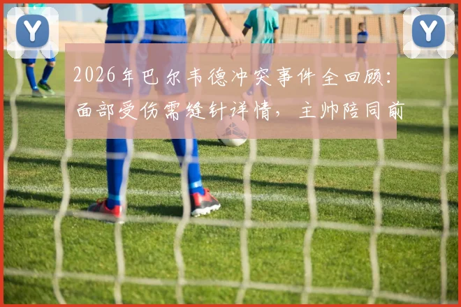 2026年巴尔韦德冲突事件全回顾:面部受伤需缝针详情,主帅陪同前往医院始末,附西班牙六台报道解读