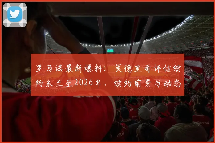 罗马诺最新爆料:莫德里奇评估续约米兰至2026年,续约前景与动态全解析
