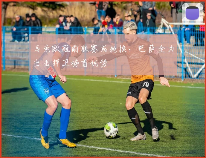 马竞欧冠前联赛或轮换，巴萨全力出击捍卫榜首优势