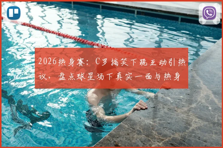 2026热身赛：C罗搞笑下跪互动引热议，盘点球星场下真实一面与热身趣事