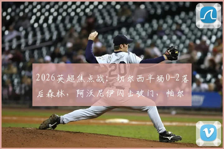 2026英超焦点战:切尔西半场0-2落后森林,阿沃尼伊闪击破门,帕尔默点球宴客,德里重伤离场全记录