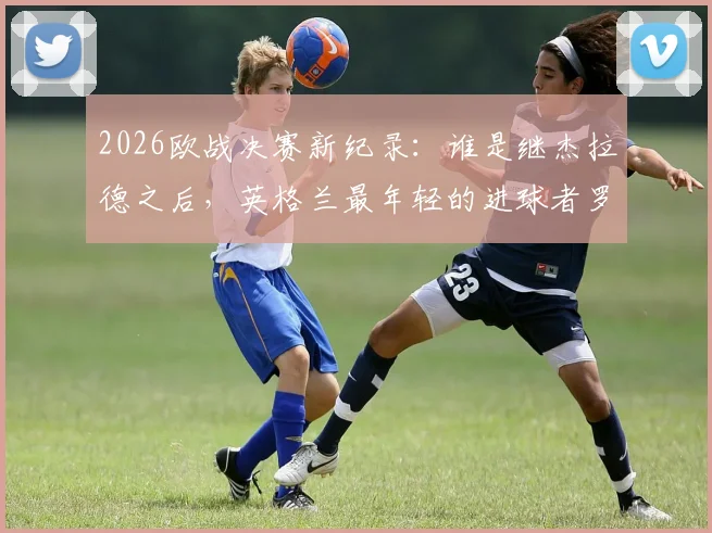 2026欧战决赛新纪录:谁是继杰拉德之后,英格兰最年轻的进球者罗杰斯?详细资料解析