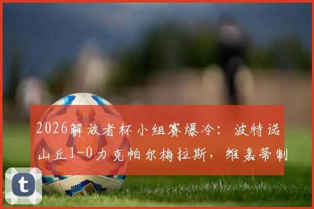 2026解放者杯小组赛爆冷:波特诺山丘1-0力克帕尔梅拉斯,维嘉蒂制胜球全解析