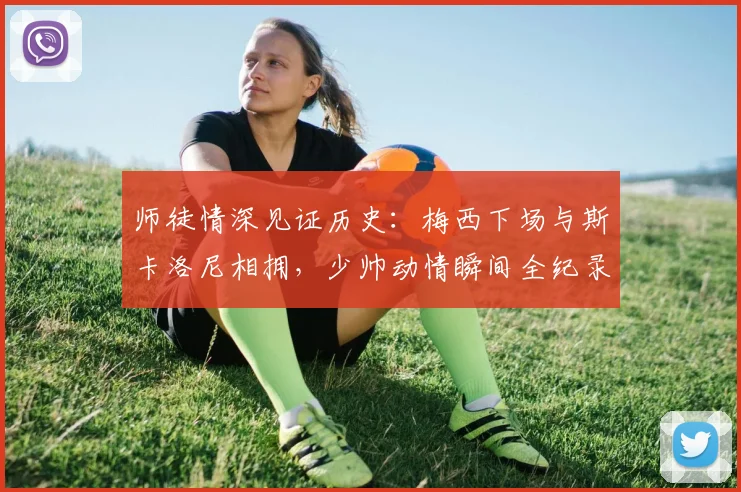 师徒情深见证历史：梅西下场与斯卡洛尼相拥，少帅动情瞬间全纪录，阿根廷队的传承与情谊
