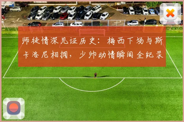 师徒情深见证历史：梅西下场与斯卡洛尼相拥，少帅动情瞬间全纪录，阿根廷队的传承与情谊