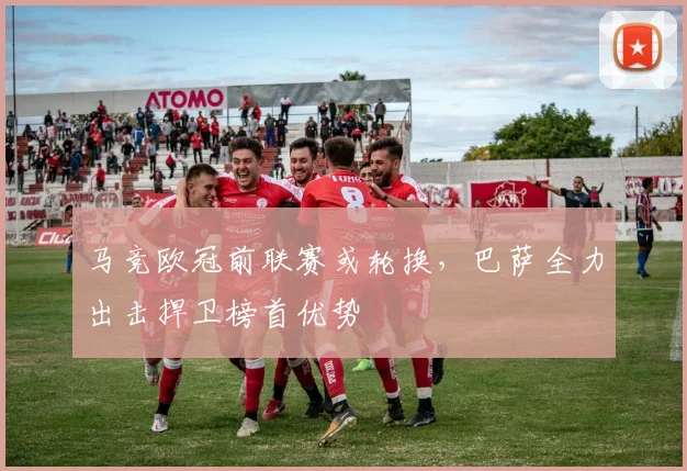 马竞欧冠前联赛或轮换,巴萨全力出击捍卫榜首优势