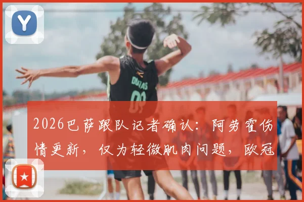 2026巴萨跟队记者确认:阿劳霍伤情更新,仅为轻微肌肉问题,欧冠出战巴黎关键战无碍