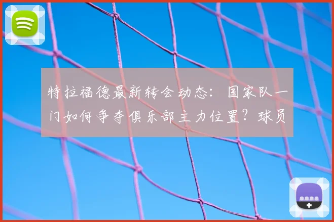 特拉福德最新转会动态:国家队一门如何争夺俱乐部主力位置?球员生涯规划与利己选择深度分析