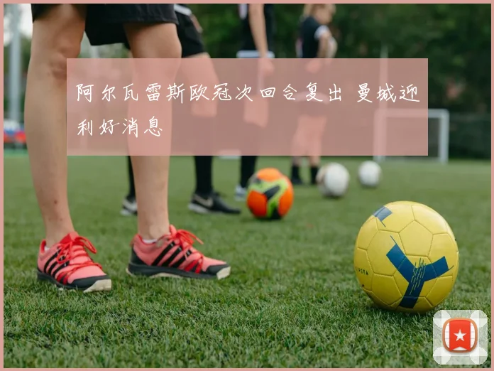 阿尔瓦雷斯欧冠次回合复出 曼城迎利好消息