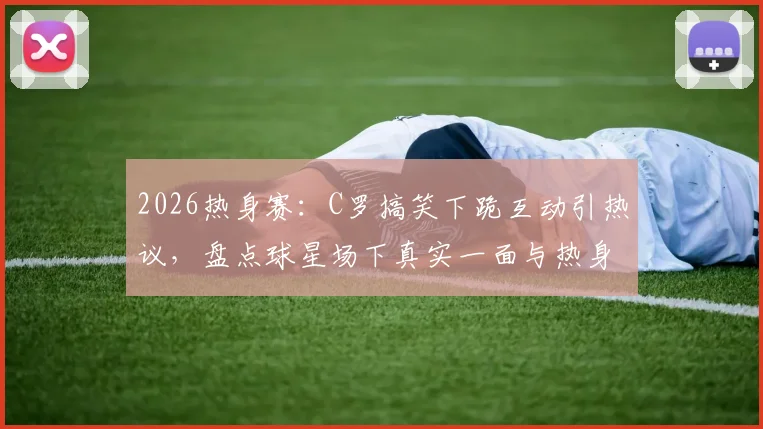 2026热身赛：C罗搞笑下跪互动引热议，盘点球星场下真实一面与热身趣事