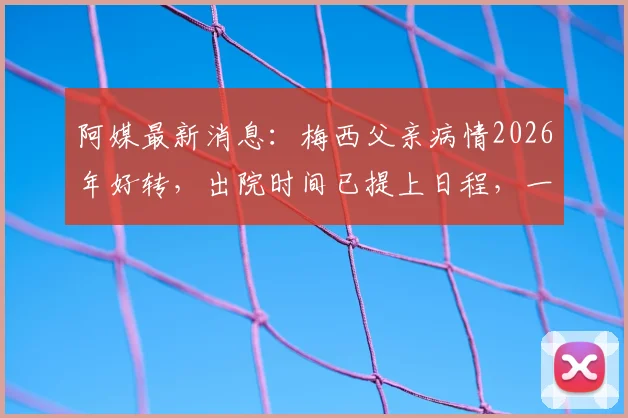 阿媒最新消息：梅西父亲病情2026年好转，出院时间已提上日程，一文读懂球王家庭最新动态