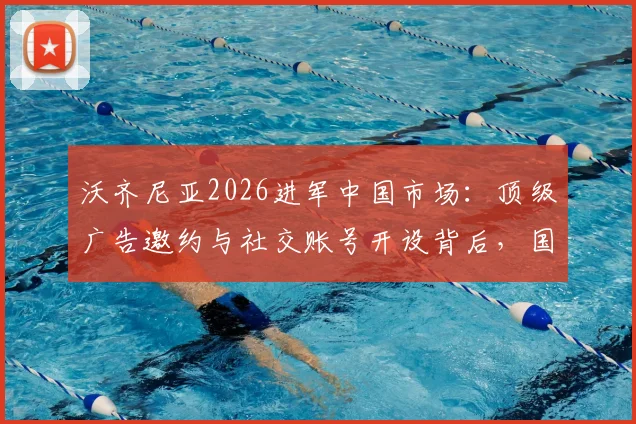 沃齐尼亚2026进军中国市场：顶级广告邀约与社交账号开设背后，国内体育营销格局或生变