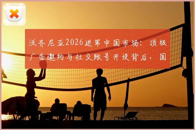 沃齐尼亚2026进军中国市场:顶级广告邀约与社交账号开设背后,国内体育营销格局或生变