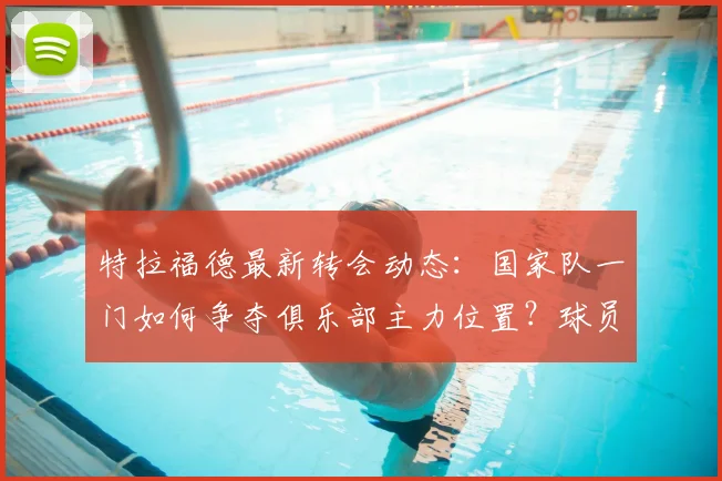 特拉福德最新转会动态：国家队一门如何争夺俱乐部主力位置？球员生涯规划与利己选择深度分析