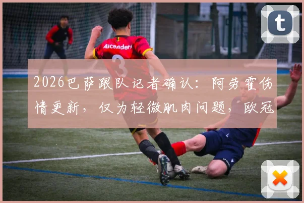 2026巴萨跟队记者确认：阿劳霍伤情更新，仅为轻微肌肉问题，欧冠出战巴黎关键战无碍
