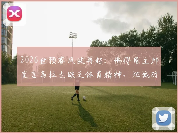 2026世预赛风波再起：佛得角主帅直言乌拉圭缺乏体育精神，坦诚对阵沙特无优势
