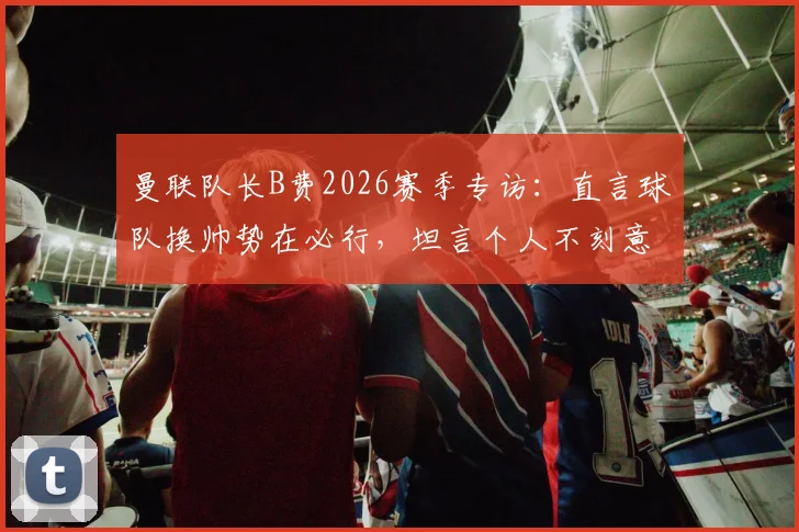 曼联队长B费2026赛季专访：直言球队换帅势在必行，坦言个人不刻意追逐助攻数据纪录