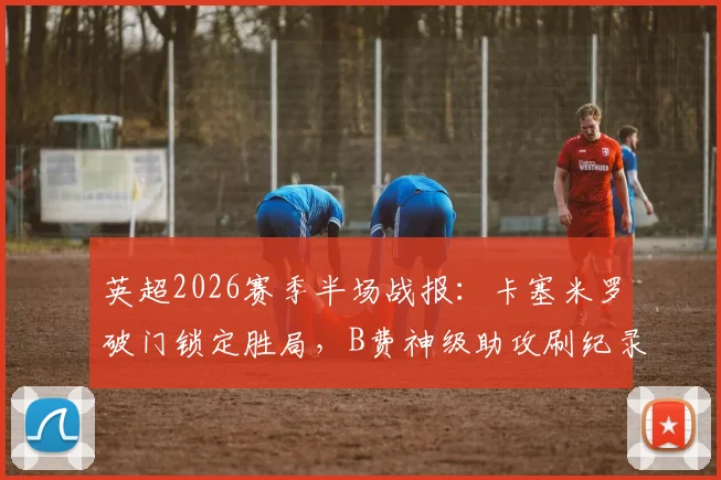 英超2026赛季半场战报：卡塞米罗破门锁定胜局，B费神级助攻刷纪录，曼联2-0力克布伦特福德