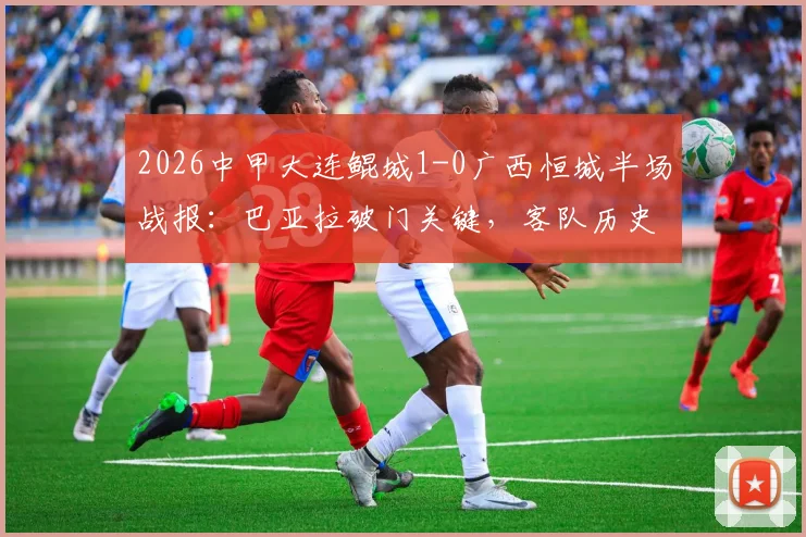 2026中甲大连鲲城1-0广西恒城半场战报:巴亚拉破门关键,客队历史交锋占优,附全场数据回顾