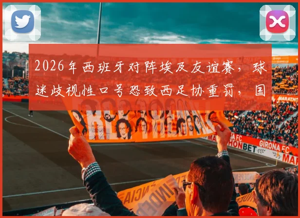 2026年西班牙对阵埃及友谊赛,球迷歧视性口号恐致西足协重罚,国际足联正介入调查