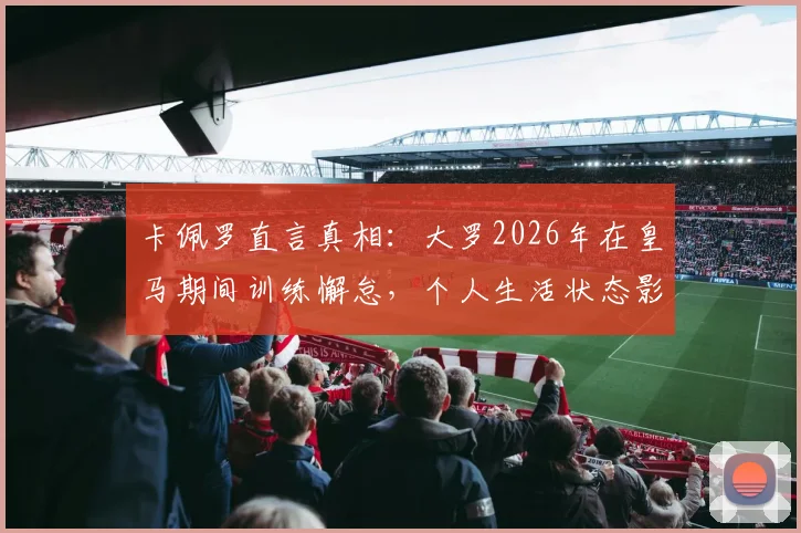 卡佩罗直言真相：大罗2026年在皇马期间训练懈怠，个人生活状态影响球场表现？