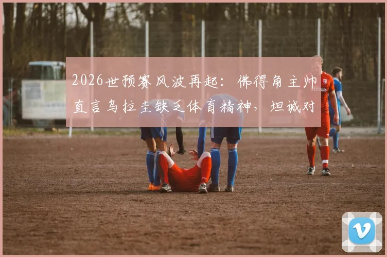 2026世预赛风波再起:佛得角主帅直言乌拉圭缺乏体育精神,坦诚对阵沙特无优势
