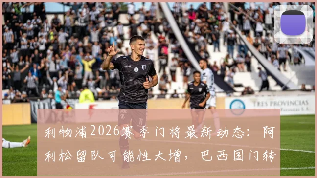 利物浦2026赛季门将最新动态:阿利松留队可能性大增,巴西国门转会传闻剖析与合同现状