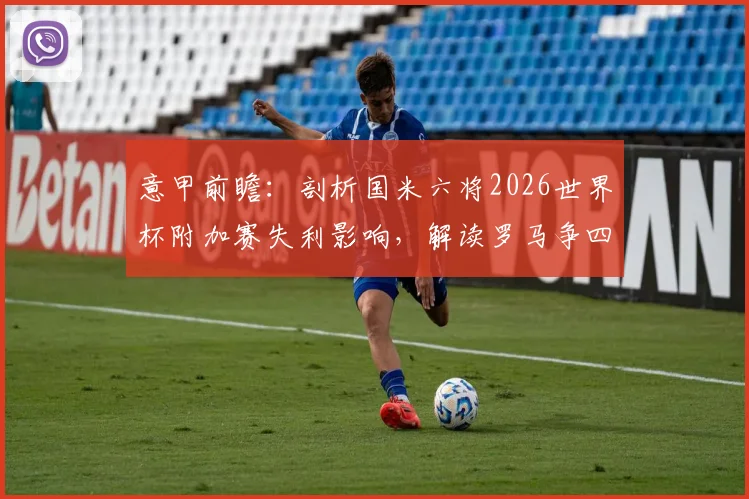 意甲前瞻：剖析国米六将2026世界杯附加赛失利影响，解读罗马争四总动员令下的联赛格局