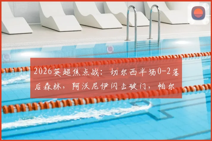 2026英超焦点战：切尔西半场0-2落后森林，阿沃尼伊闪击破门，帕尔默点球宴客，德里重伤离场全记录