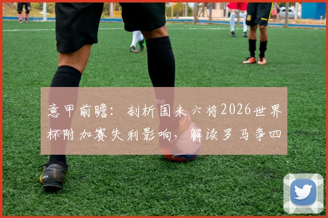 意甲前瞻：剖析国米六将2026世界杯附加赛失利影响，解读罗马争四总动员令下的联赛格局