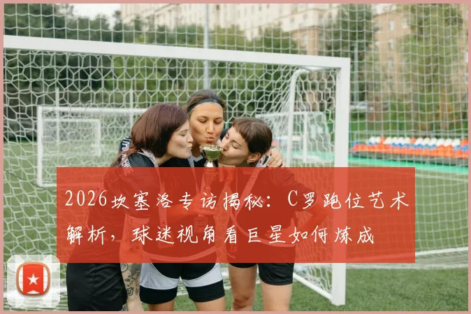 2026坎塞洛专访揭秘：C罗跑位艺术解析，球迷视角看巨星如何炼成