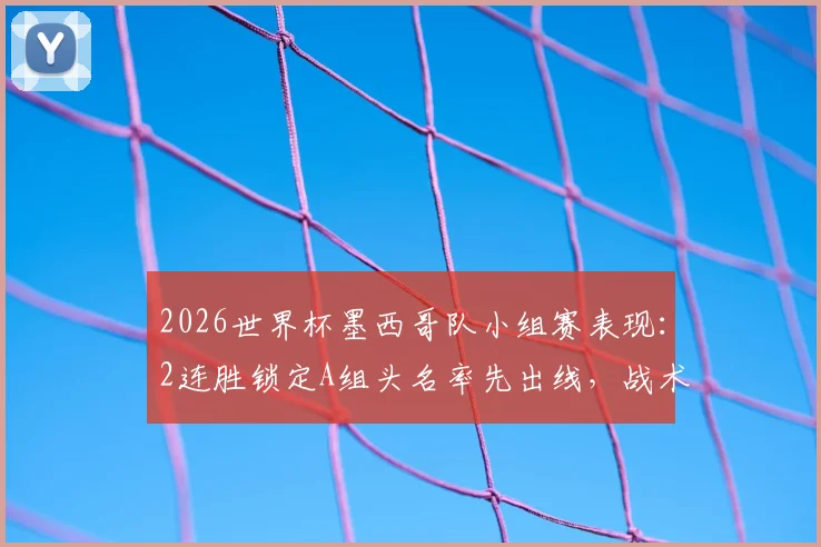 2026世界杯墨西哥队小组赛表现:2连胜锁定A组头名率先出线,战术分析与晋级前景解读