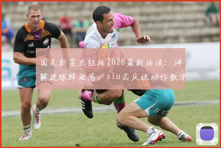 国足新星王钰栋2026最新访谈：详解进球释放感，siu式庆祝动作教学与教练建议全解析