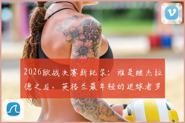 2026欧战决赛新纪录：谁是继杰拉德之后，英格兰最年轻的进球者罗杰斯？详细资料解析