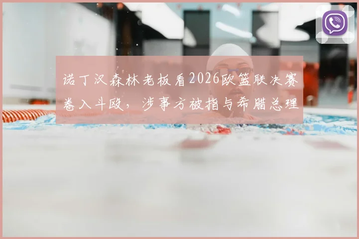 诺丁汉森林老板看2026欧篮联决赛卷入斗殴,涉事方被指与希腊总理有亲属关系,现场视频曝光